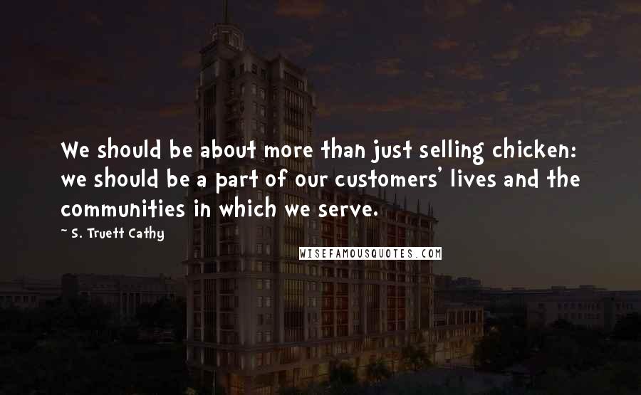 S. Truett Cathy Quotes: We should be about more than just selling chicken: we should be a part of our customers' lives and the communities in which we serve.