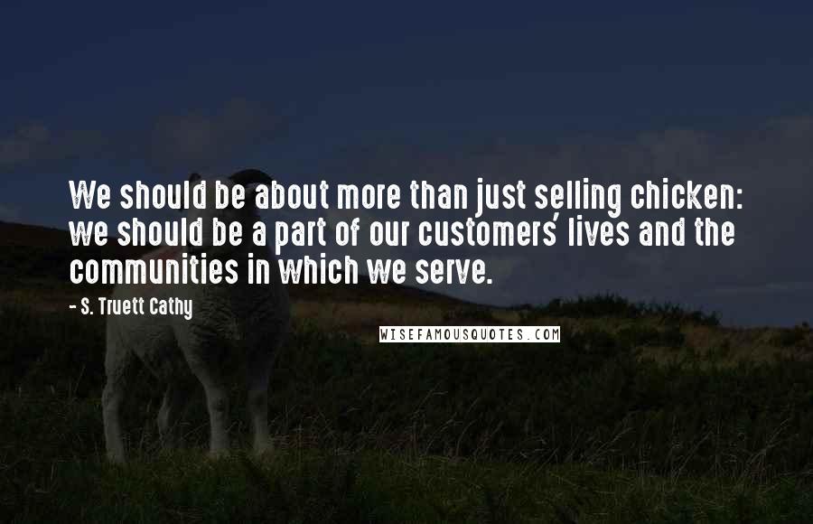 S. Truett Cathy Quotes: We should be about more than just selling chicken: we should be a part of our customers' lives and the communities in which we serve.