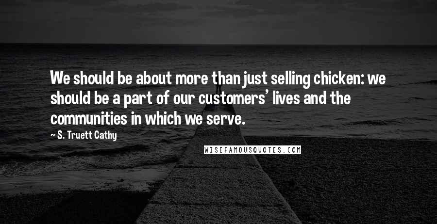 S. Truett Cathy Quotes: We should be about more than just selling chicken: we should be a part of our customers' lives and the communities in which we serve.