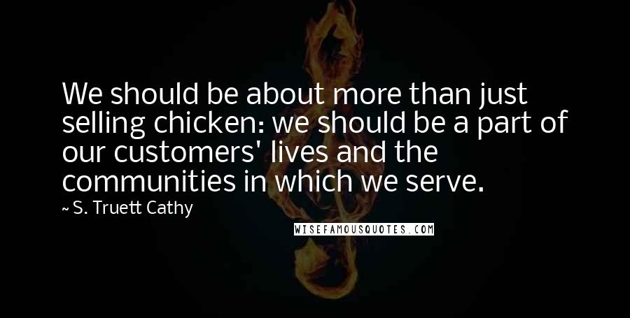 S. Truett Cathy Quotes: We should be about more than just selling chicken: we should be a part of our customers' lives and the communities in which we serve.