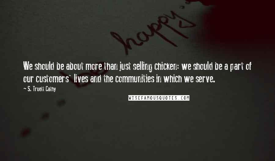 S. Truett Cathy Quotes: We should be about more than just selling chicken: we should be a part of our customers' lives and the communities in which we serve.