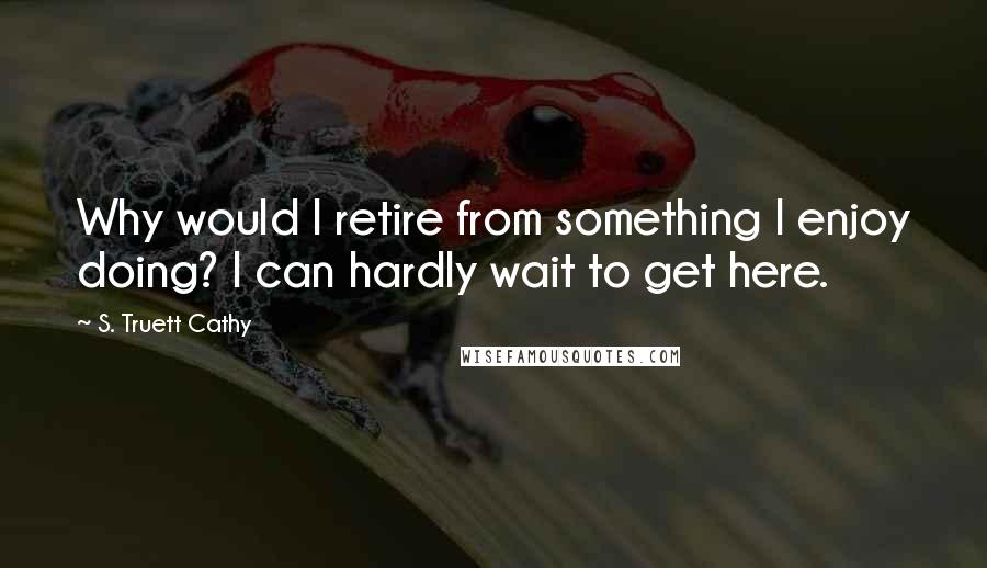 S. Truett Cathy Quotes: Why would I retire from something I enjoy doing? I can hardly wait to get here.