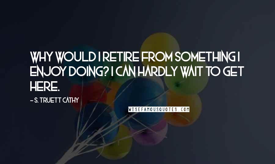 S. Truett Cathy Quotes: Why would I retire from something I enjoy doing? I can hardly wait to get here.