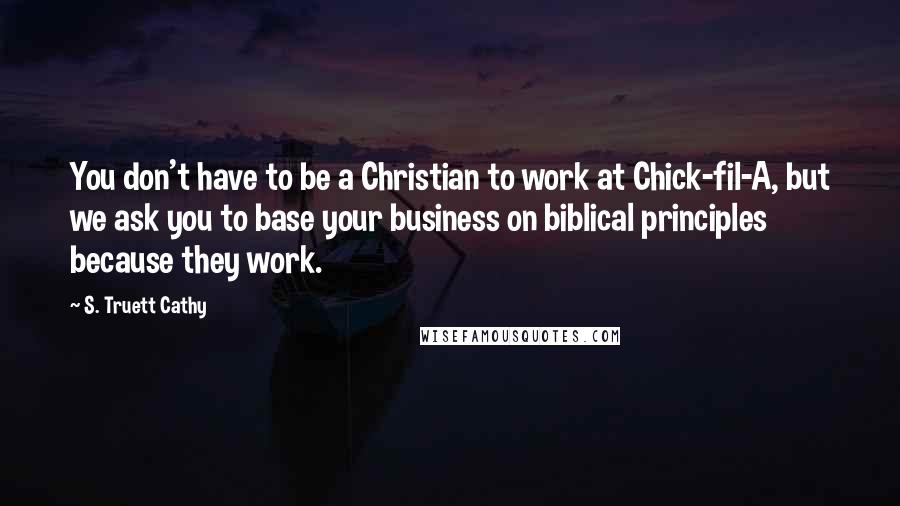 S. Truett Cathy Quotes: You don't have to be a Christian to work at Chick-fil-A, but we ask you to base your business on biblical principles because they work.