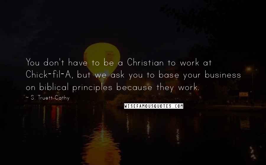 S. Truett Cathy Quotes: You don't have to be a Christian to work at Chick-fil-A, but we ask you to base your business on biblical principles because they work.