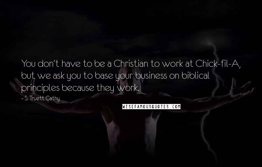 S. Truett Cathy Quotes: You don't have to be a Christian to work at Chick-fil-A, but we ask you to base your business on biblical principles because they work.