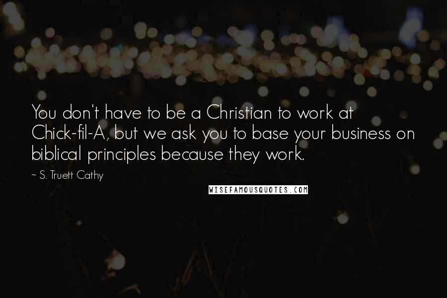 S. Truett Cathy Quotes: You don't have to be a Christian to work at Chick-fil-A, but we ask you to base your business on biblical principles because they work.