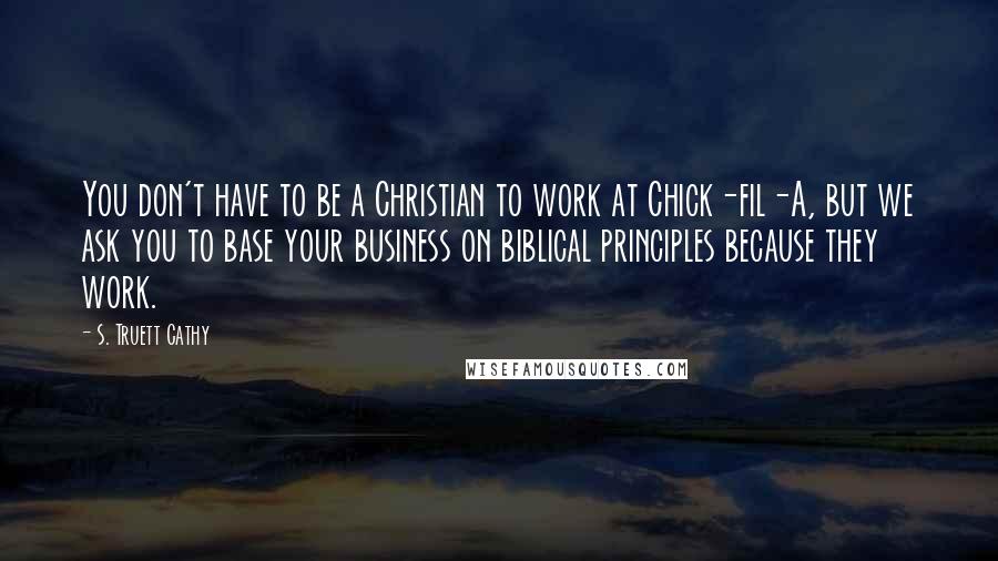 S. Truett Cathy Quotes: You don't have to be a Christian to work at Chick-fil-A, but we ask you to base your business on biblical principles because they work.