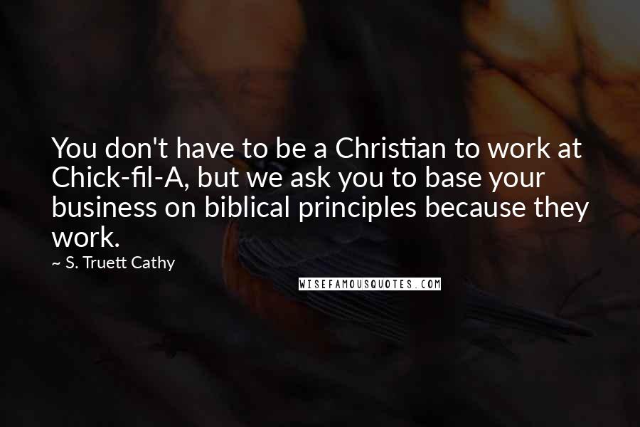 S. Truett Cathy Quotes: You don't have to be a Christian to work at Chick-fil-A, but we ask you to base your business on biblical principles because they work.