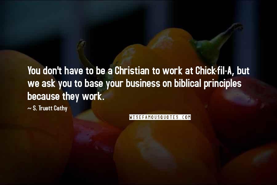 S. Truett Cathy Quotes: You don't have to be a Christian to work at Chick-fil-A, but we ask you to base your business on biblical principles because they work.