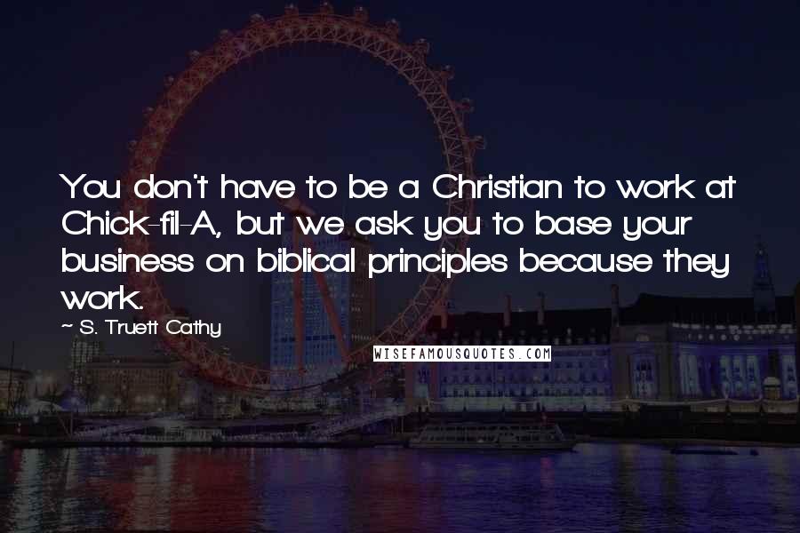 S. Truett Cathy Quotes: You don't have to be a Christian to work at Chick-fil-A, but we ask you to base your business on biblical principles because they work.