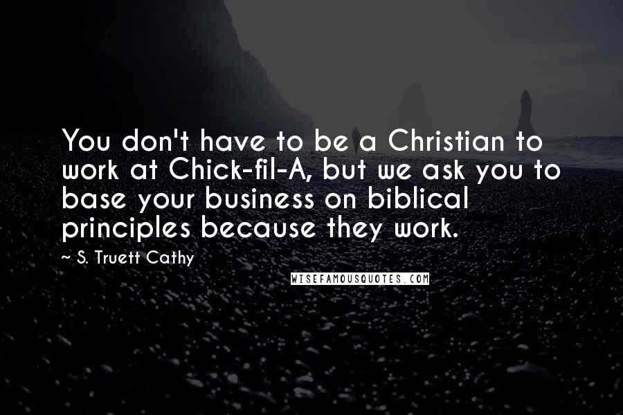 S. Truett Cathy Quotes: You don't have to be a Christian to work at Chick-fil-A, but we ask you to base your business on biblical principles because they work.