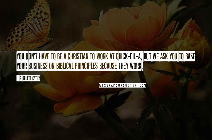 S. Truett Cathy Quotes: You don't have to be a Christian to work at Chick-fil-A, but we ask you to base your business on biblical principles because they work.