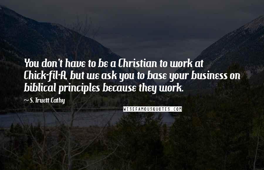 S. Truett Cathy Quotes: You don't have to be a Christian to work at Chick-fil-A, but we ask you to base your business on biblical principles because they work.