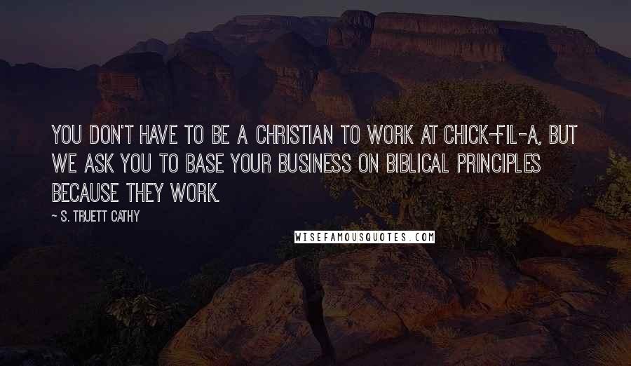 S. Truett Cathy Quotes: You don't have to be a Christian to work at Chick-fil-A, but we ask you to base your business on biblical principles because they work.