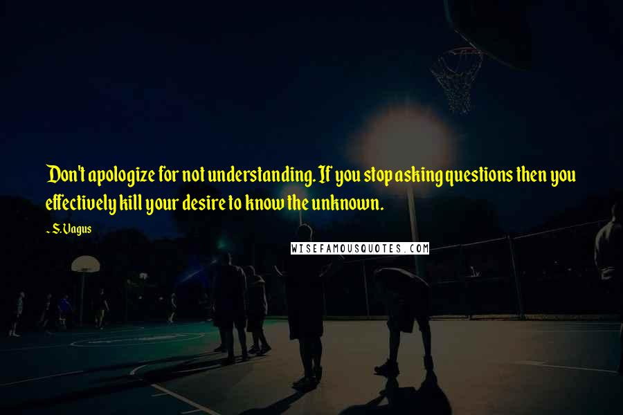 S. Vagus Quotes: Don't apologize for not understanding. If you stop asking questions then you effectively kill your desire to know the unknown.