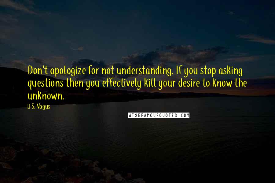 S. Vagus Quotes: Don't apologize for not understanding. If you stop asking questions then you effectively kill your desire to know the unknown.