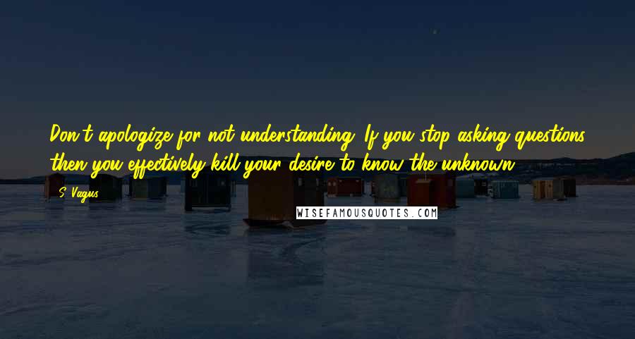 S. Vagus Quotes: Don't apologize for not understanding. If you stop asking questions then you effectively kill your desire to know the unknown.