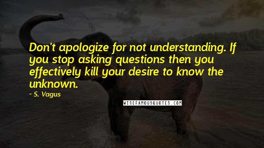 S. Vagus Quotes: Don't apologize for not understanding. If you stop asking questions then you effectively kill your desire to know the unknown.