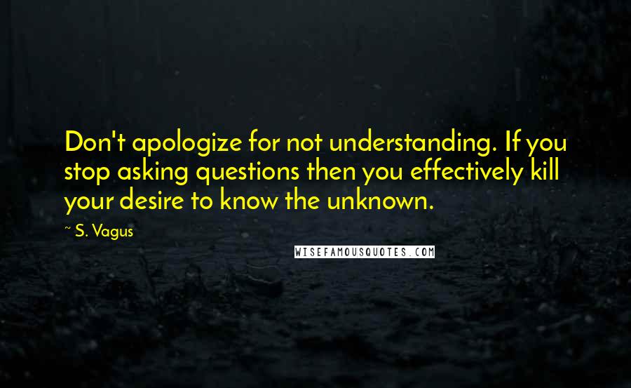 S. Vagus Quotes: Don't apologize for not understanding. If you stop asking questions then you effectively kill your desire to know the unknown.