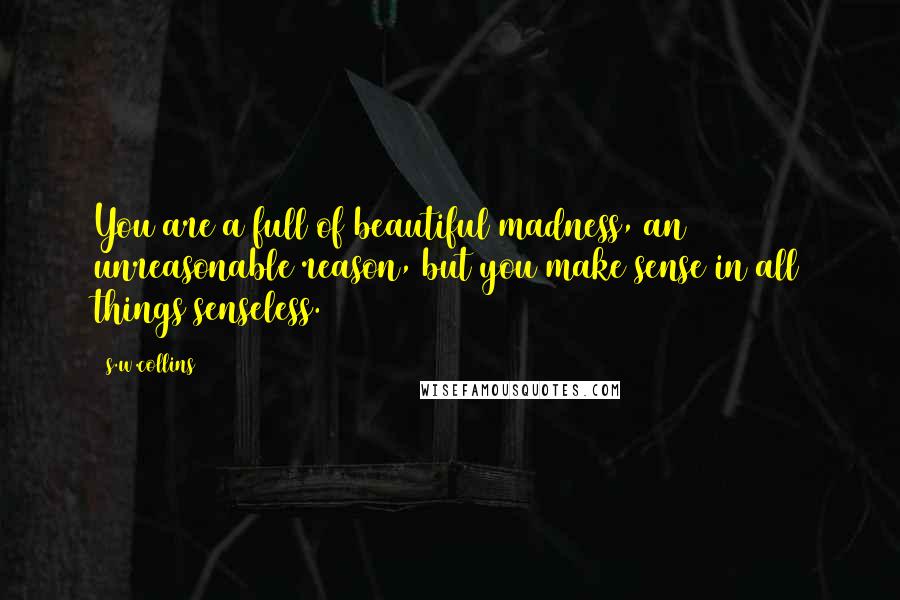 S.w.collins Quotes: You are a full of beautiful madness, an unreasonable reason, but you make sense in all things senseless.