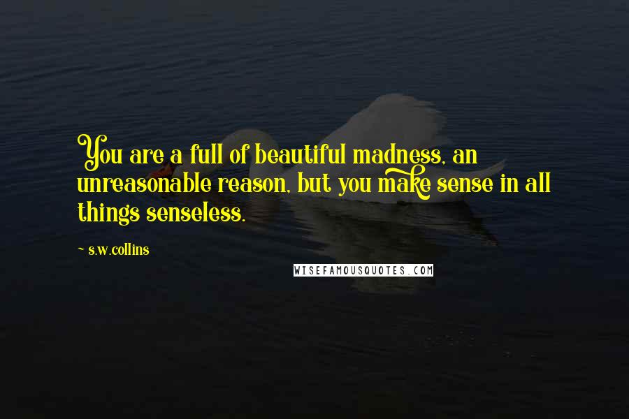 S.w.collins Quotes: You are a full of beautiful madness, an unreasonable reason, but you make sense in all things senseless.