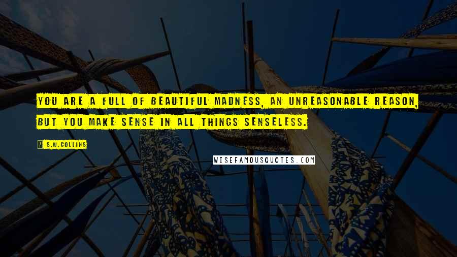 S.w.collins Quotes: You are a full of beautiful madness, an unreasonable reason, but you make sense in all things senseless.