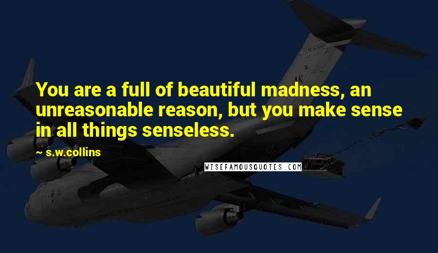 S.w.collins Quotes: You are a full of beautiful madness, an unreasonable reason, but you make sense in all things senseless.