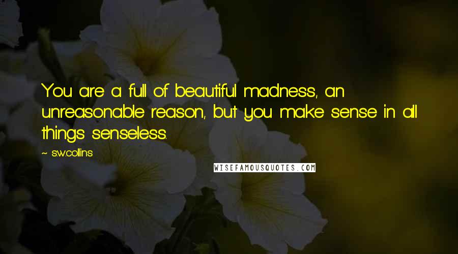 S.w.collins Quotes: You are a full of beautiful madness, an unreasonable reason, but you make sense in all things senseless.