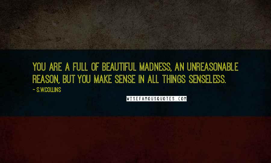 S.w.collins Quotes: You are a full of beautiful madness, an unreasonable reason, but you make sense in all things senseless.