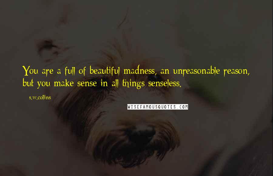 S.w.collins Quotes: You are a full of beautiful madness, an unreasonable reason, but you make sense in all things senseless.