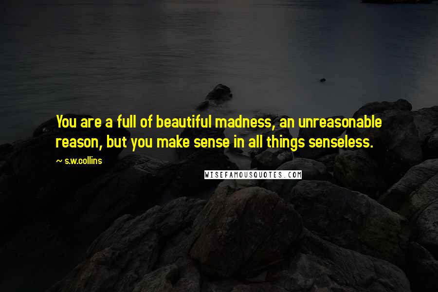 S.w.collins Quotes: You are a full of beautiful madness, an unreasonable reason, but you make sense in all things senseless.