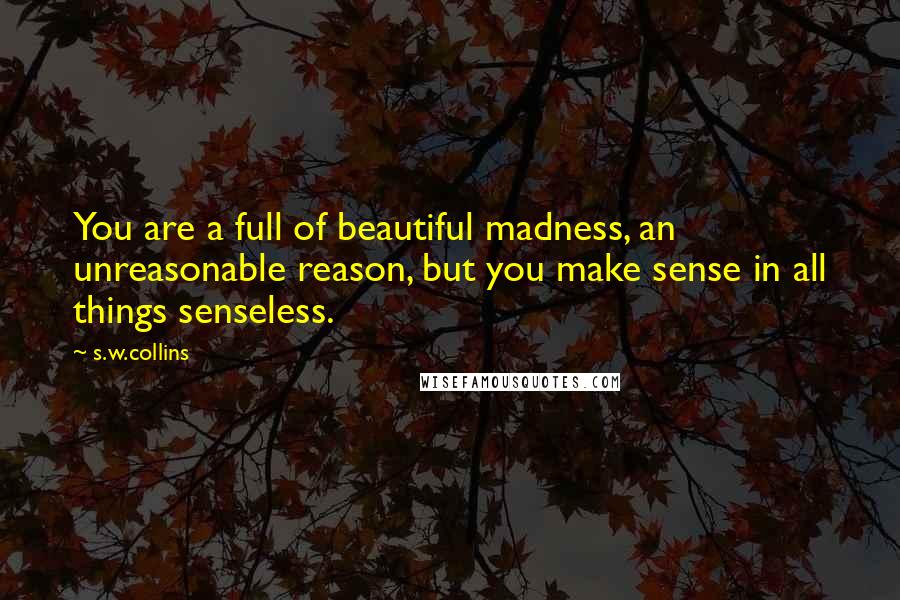 S.w.collins Quotes: You are a full of beautiful madness, an unreasonable reason, but you make sense in all things senseless.