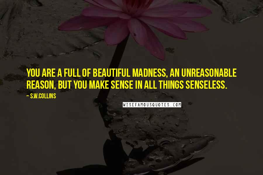 S.w.collins Quotes: You are a full of beautiful madness, an unreasonable reason, but you make sense in all things senseless.