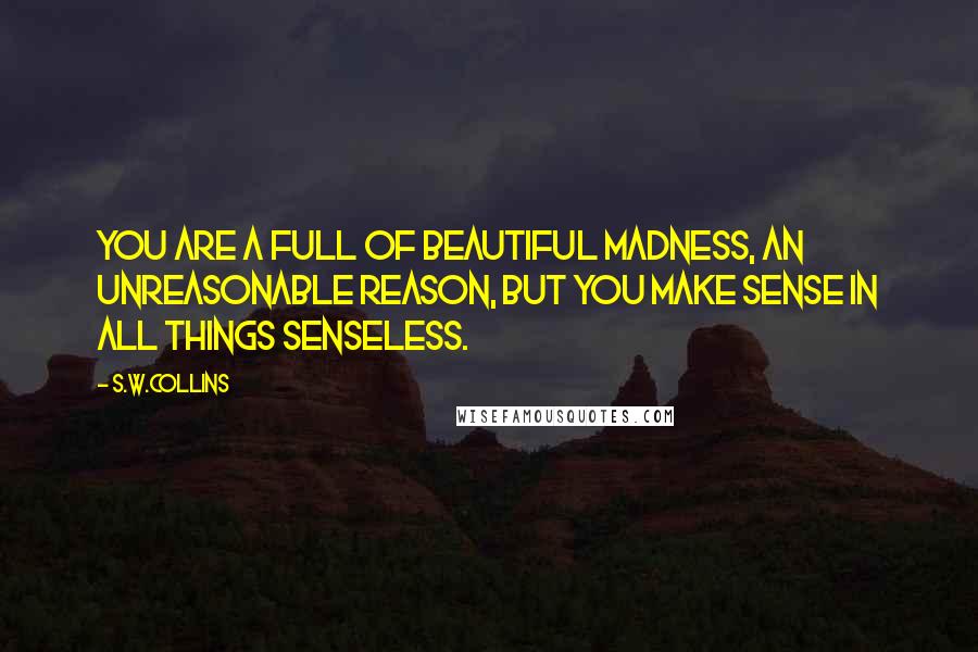 S.w.collins Quotes: You are a full of beautiful madness, an unreasonable reason, but you make sense in all things senseless.