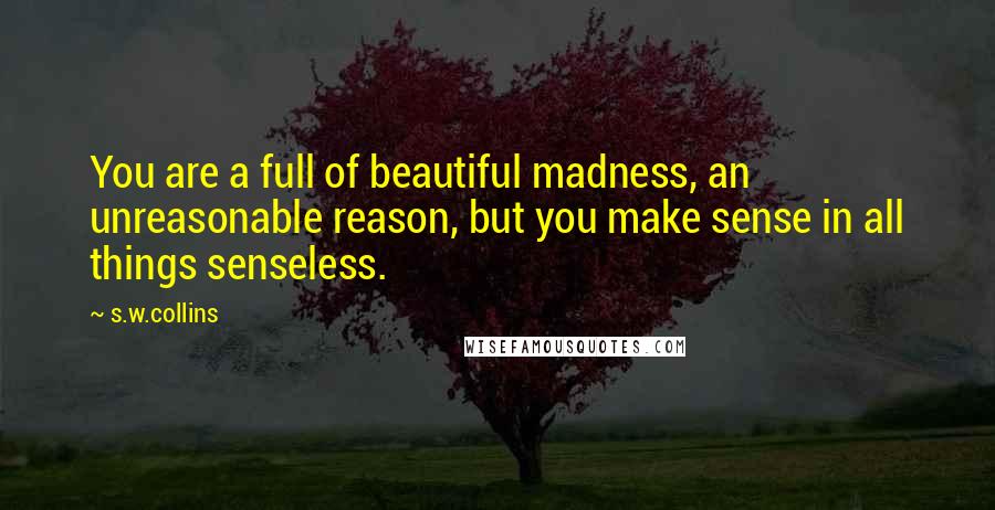 S.w.collins Quotes: You are a full of beautiful madness, an unreasonable reason, but you make sense in all things senseless.