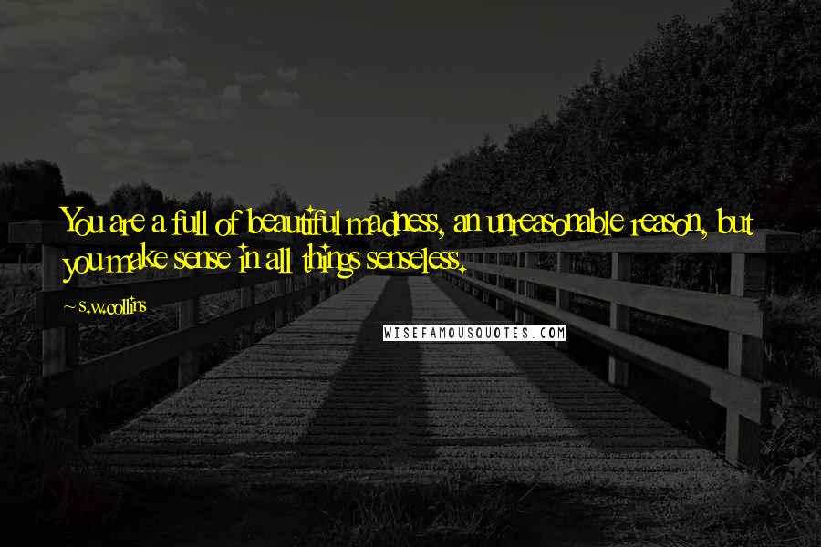 S.w.collins Quotes: You are a full of beautiful madness, an unreasonable reason, but you make sense in all things senseless.