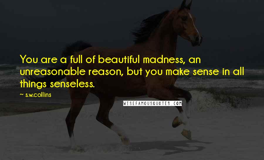 S.w.collins Quotes: You are a full of beautiful madness, an unreasonable reason, but you make sense in all things senseless.