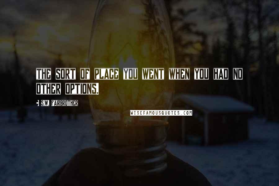 S.W. Fairbrother Quotes: the sort of place you went when you had no other options.