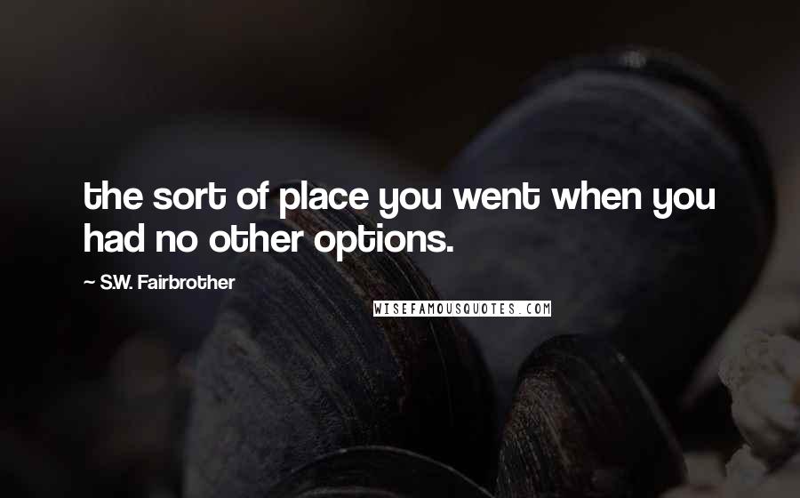 S.W. Fairbrother Quotes: the sort of place you went when you had no other options.