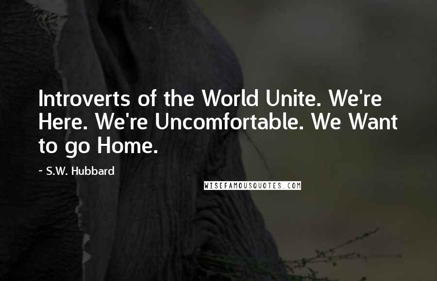 S.W. Hubbard Quotes: Introverts of the World Unite. We're Here. We're Uncomfortable. We Want to go Home.