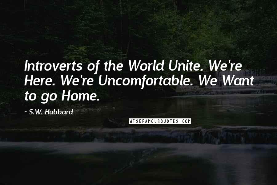 S.W. Hubbard Quotes: Introverts of the World Unite. We're Here. We're Uncomfortable. We Want to go Home.