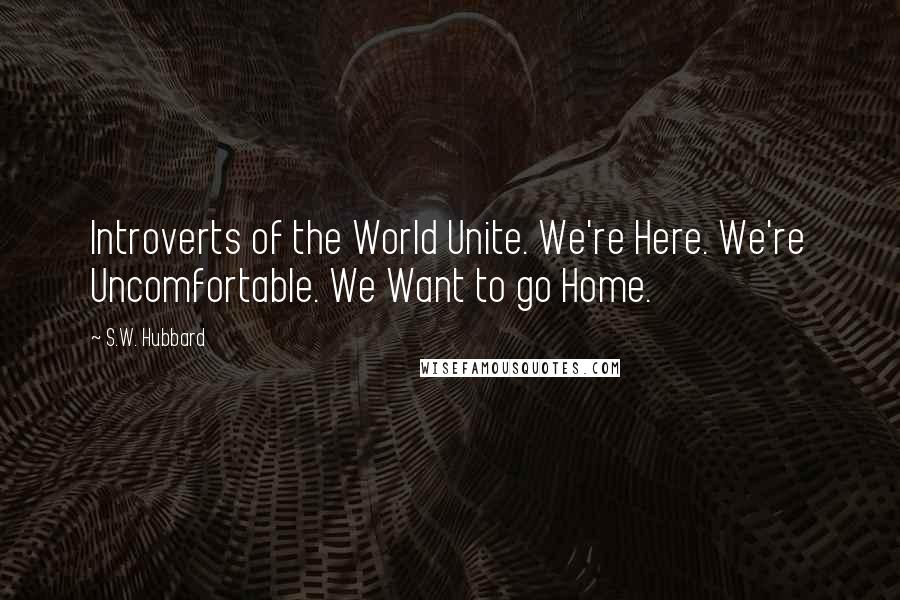 S.W. Hubbard Quotes: Introverts of the World Unite. We're Here. We're Uncomfortable. We Want to go Home.