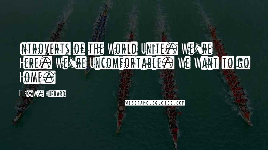 S.W. Hubbard Quotes: Introverts of the World Unite. We're Here. We're Uncomfortable. We Want to go Home.