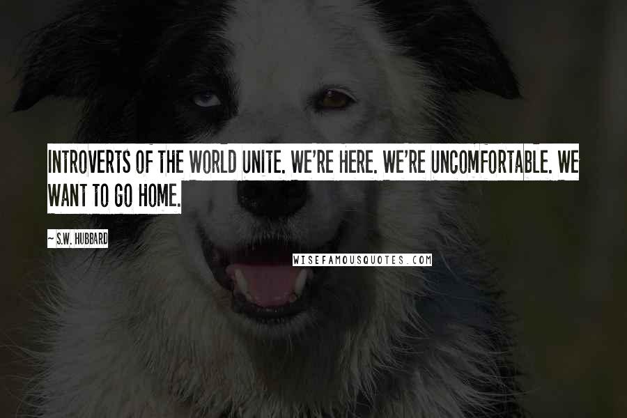 S.W. Hubbard Quotes: Introverts of the World Unite. We're Here. We're Uncomfortable. We Want to go Home.