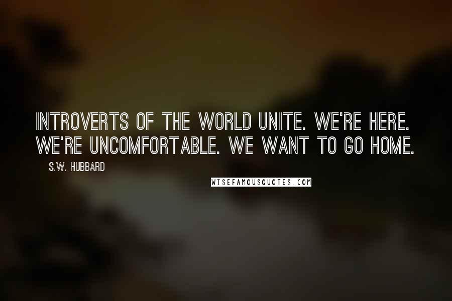 S.W. Hubbard Quotes: Introverts of the World Unite. We're Here. We're Uncomfortable. We Want to go Home.