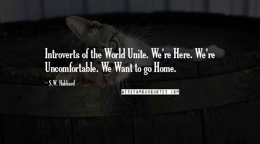 S.W. Hubbard Quotes: Introverts of the World Unite. We're Here. We're Uncomfortable. We Want to go Home.