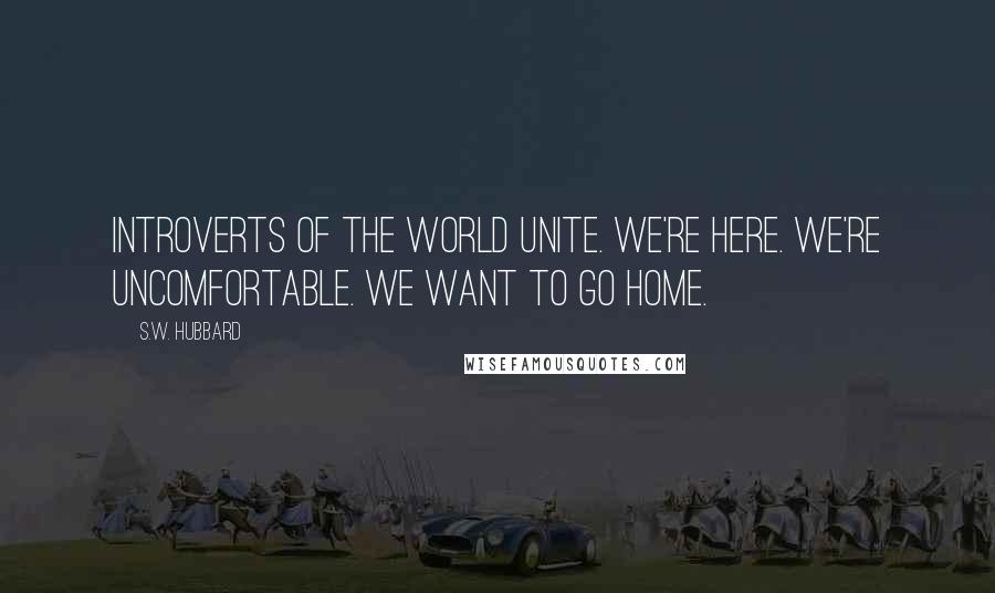 S.W. Hubbard Quotes: Introverts of the World Unite. We're Here. We're Uncomfortable. We Want to go Home.