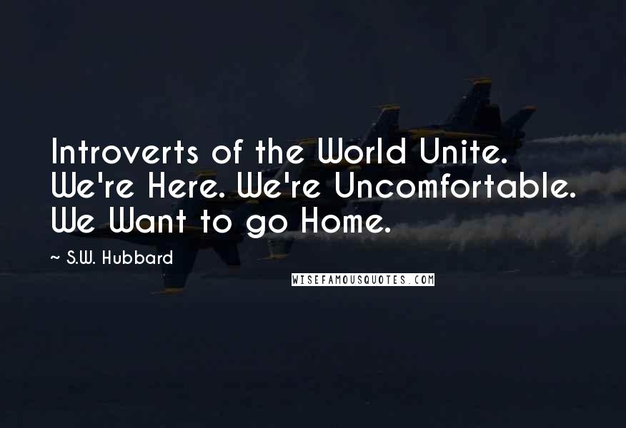 S.W. Hubbard Quotes: Introverts of the World Unite. We're Here. We're Uncomfortable. We Want to go Home.