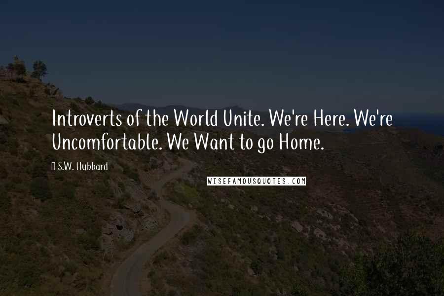 S.W. Hubbard Quotes: Introverts of the World Unite. We're Here. We're Uncomfortable. We Want to go Home.